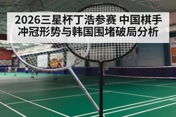 2026三星杯丁浩参赛 中国棋手冲冠形势与韩国围堵破局分析
