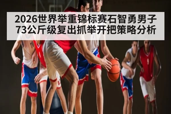 2026世界举重锦标赛石智勇男子73公斤级复出抓举开把策略分析